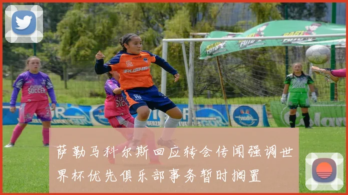 萨勒马科尔斯回应转会传闻强调世界杯优先俱乐部事务暂时搁置