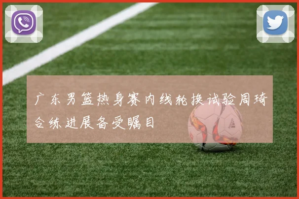 广东男篮热身赛内线轮换试验周琦合练进展备受瞩目