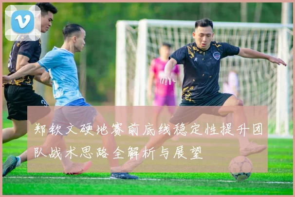郑钦文硬地赛前底线稳定性提升团队战术思路全解析与展望