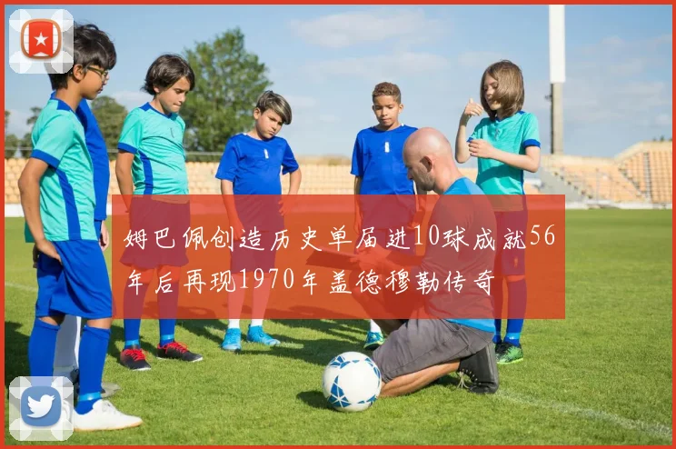 姆巴佩创造历史单届进10球成就56年后再现1970年盖德穆勒传奇