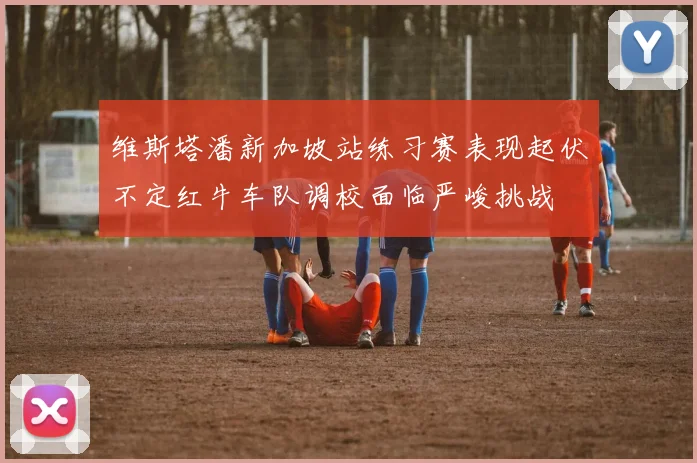 维斯塔潘新加坡站练习赛表现起伏不定红牛车队调校面临严峻挑战
