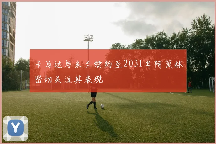 卡马达与米兰续约至2031年阿莫林密切关注其表现