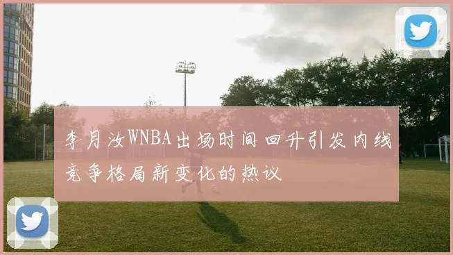 李月汝WNBA出场时间回升引发内线竞争格局新变化的热议