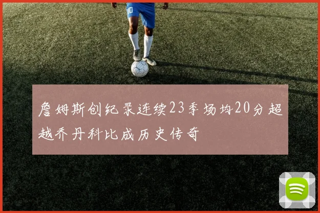 詹姆斯创纪录连续23季场均20分超越乔丹科比成历史传奇